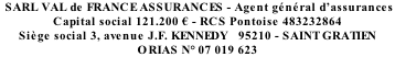 SARL VAL de FRANCE ASSURANCES - Agent général d’assurances  Capital social 121.200 € - RCS Pontoise 483232864	 Siège social 3, avenue J.F. KENNEDY   95210 - SAINT GRATIEN ORIAS N° 07 019 623